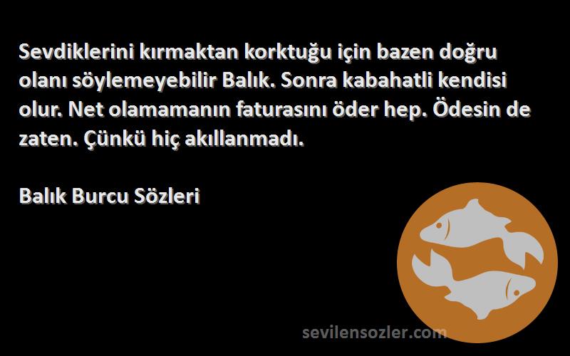 Balık Burcu  Sözleri 
Sevdiklerini kırmaktan korktuğu için bazen doğru olanı söylemeyebilir Balık. Sonra kabahatli kendisi olur. Net olamamanın faturasını öder hep. Ödesin de zaten. Çünkü hiç akıllanmadı.
