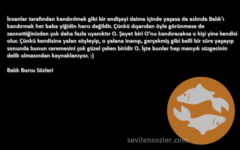 Balık Burcu  Sözleri 
İnsanlar tarafından kandırılmak gibi bir endişeyi daima içinde yaşasa da aslında Balık’ı kandırmak her baba yiğidin harcı değildir. Çünkü dışarıdan öyle görünmese de zannettiğinizden çok daha fazla uyanıktır O. Şayet biri O’nu kandıracaksa o kişi yine kendisi olur. Çünkü kendisine yalan söyleyip, o yalana inanıp, gerçekmiş gibi belli bir süre yaşayıp sonunda bunun ceremesini çok güzel çeken biridir O. İşte bunlar hep manyık süzgecinin delik olmasından kaynaklanıyor. :)
