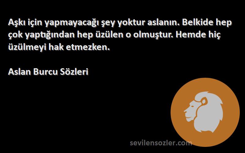 Aslan Burcu  Sözleri 
Aşkı için yapmayacağı şey yoktur aslanın. Belkide hep çok yaptığından hep üzülen o olmuştur. Hemde hiç üzülmeyi hak etmezken.
