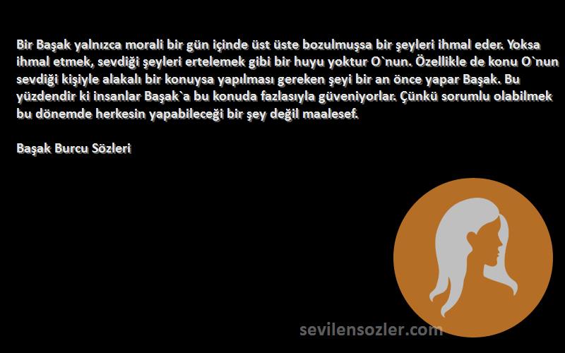 Başak Burcu  Sözleri 
Bir Başak yalnızca morali bir gün içinde üst üste bozulmuşsa bir şeyleri ihmal eder. Yoksa ihmal etmek, sevdiği şeyleri ertelemek gibi bir huyu yoktur O`nun. Özellikle de konu O`nun sevdiği kişiyle alakalı bir konuysa yapılması gereken şeyi bir an önce yapar Başak. Bu yüzdendir ki insanlar Başak`a bu konuda fazlasıyla güveniyorlar. Çünkü sorumlu olabilmek bu dönemde herkesin yapabileceği bir şey değil maalesef.
