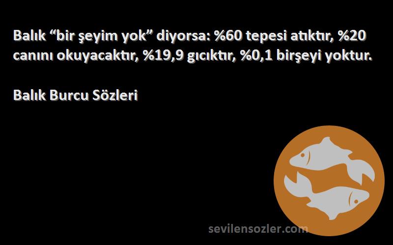 Balık Burcu  Sözleri 
Balık “bir şeyim yok” diyorsa: %60 tepesi atıktır, %20 canını okuyacaktır, %19,9 gıcıktır, %0,1 birşeyi yoktur.
