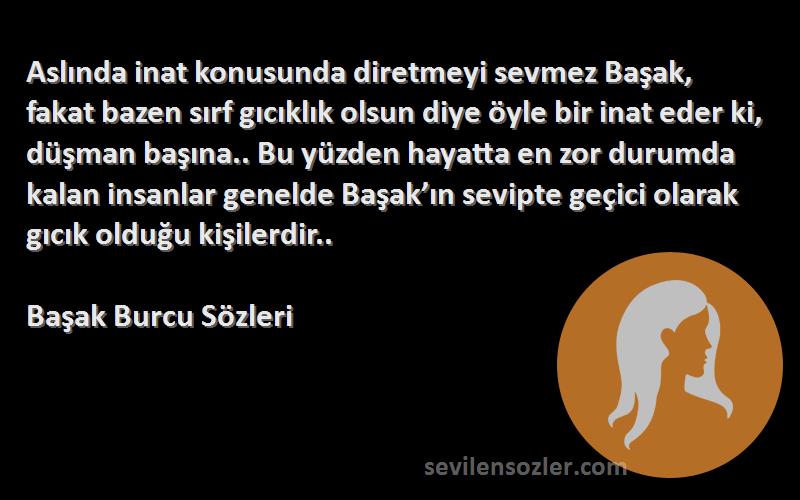 Başak Burcu  Sözleri 
Aslında inat konusunda diretmeyi sevmez Başak, fakat bazen sırf gıcıklık olsun diye öyle bir inat eder ki, düşman başına.. Bu yüzden hayatta en zor durumda kalan insanlar genelde Başak’ın sevipte geçici olarak gıcık olduğu kişilerdir..
