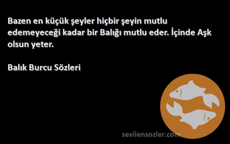 Balık Burcu  Sözleri 
Bazen en küçük şeyler hiçbir şeyin mutlu edemeyeceği kadar bir Balığı mutlu eder. İçinde Aşk olsun yeter.
