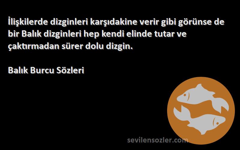 Balık Burcu  Sözleri 
İlişkilerde dizginleri karşıdakine verir gibi görünse de bir Balık dizginleri hep kendi elinde tutar ve çaktırmadan sürer dolu dizgin.
