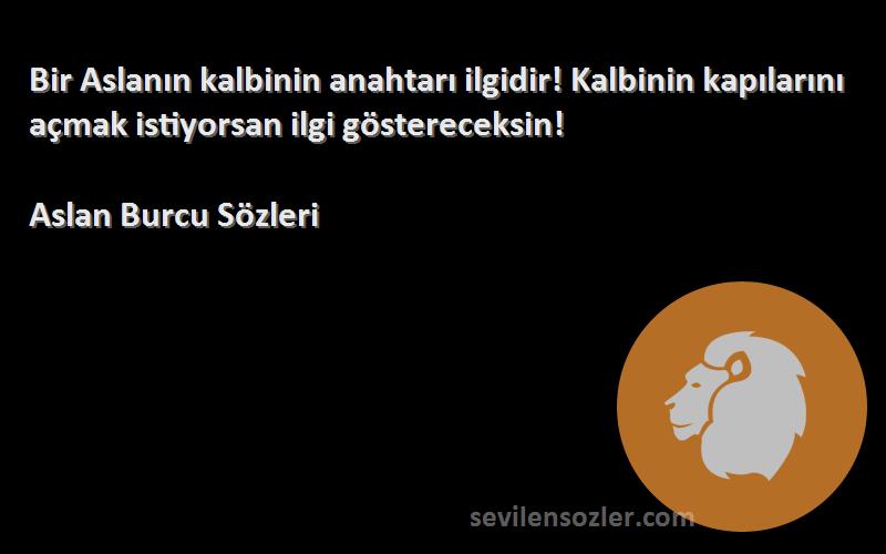 Aslan Burcu  Sözleri 
Bir Aslanın kalbinin anahtarı ilgidir! Kalbinin kapılarını açmak istiyorsan ilgi göstereceksin!
