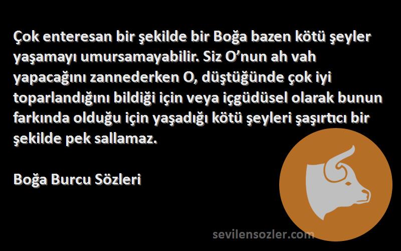 Boğa Burcu  Sözleri 
Çok enteresan bir şekilde bir Boğa bazen kötü şeyler yaşamayı umursamayabilir. Siz O’nun ah vah yapacağını zannederken O, düştüğünde çok iyi toparlandığını bildiği için veya içgüdüsel olarak bunun farkında olduğu için yaşadığı kötü şeyleri şaşırtıcı bir şekilde pek sallamaz.
