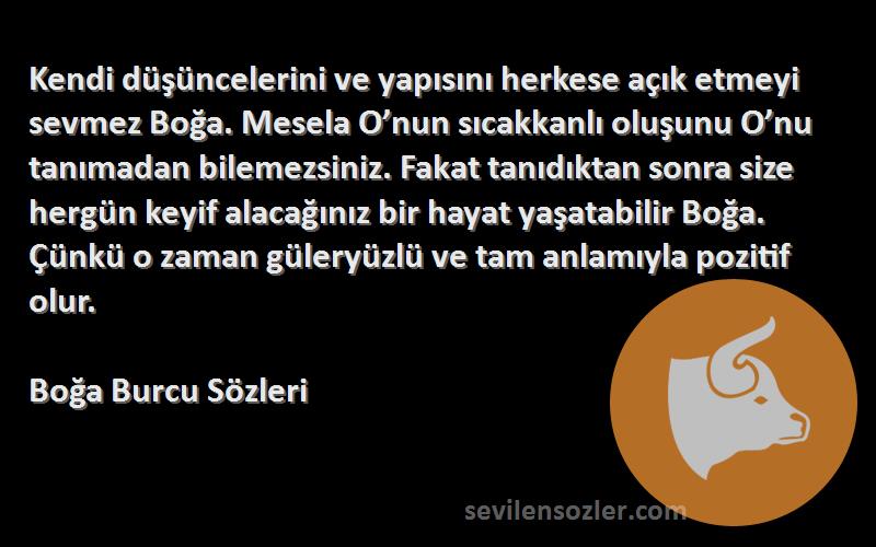 Boğa Burcu  Sözleri 
Kendi düşüncelerini ve yapısını herkese açık etmeyi sevmez Boğa. Mesela O’nun sıcakkanlı oluşunu O’nu tanımadan bilemezsiniz. Fakat tanıdıktan sonra size hergün keyif alacağınız bir hayat yaşatabilir Boğa. Çünkü o zaman güleryüzlü ve tam anlamıyla pozitif olur.
