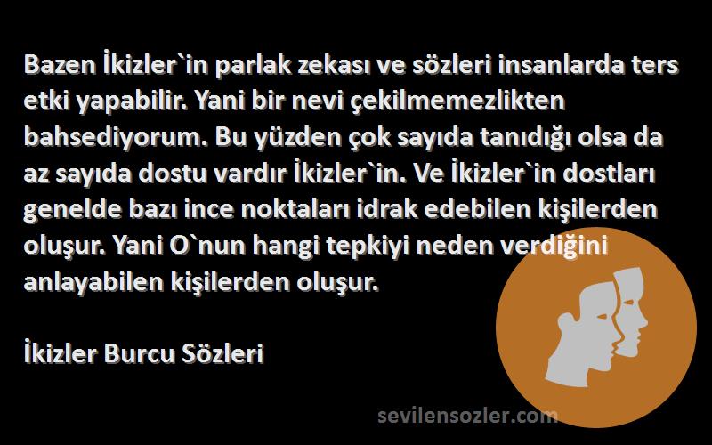 İkizler Burcu  Sözleri 
Bazen İkizler`in parlak zekası ve sözleri insanlarda ters etki yapabilir. Yani bir nevi çekilmemezlikten bahsediyorum. Bu yüzden çok sayıda tanıdığı olsa da az sayıda dostu vardır İkizler`in. Ve İkizler`in dostları genelde bazı ince noktaları idrak edebilen kişilerden oluşur. Yani O`nun hangi tepkiyi neden verdiğini anlayabilen kişilerden oluşur.
