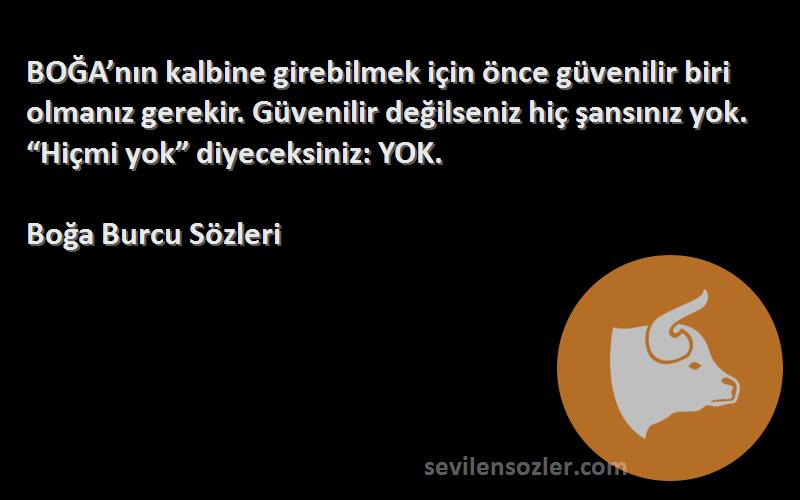 Boğa Burcu  Sözleri 
BOĞA’nın kalbine girebilmek için önce güvenilir biri olmanız gerekir. Güvenilir değilseniz hiç şansınız yok. “Hiçmi yok” diyeceksiniz: YOK.
