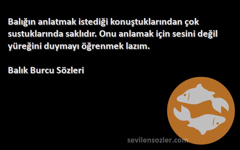 Balık Burcu  Sözleri 
Balığın anlatmak istediği konuştuklarından çok sustuklarında saklıdır. Onu anlamak için sesini değil yüreğini duymayı öğrenmek lazım.
