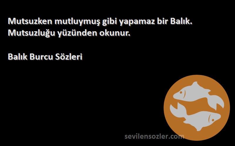 Balık Burcu  Sözleri 
Mutsuzken mutluymuş gibi yapamaz bir Balık. Mutsuzluğu yüzünden okunur.
