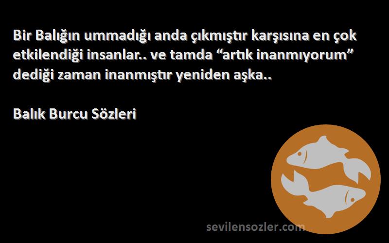 Balık Burcu  Sözleri 
Bir Balığın ummadığı anda çıkmıştır karşısına en çok etkilendiği insanlar.. ve tamda “artık inanmıyorum” dediği zaman inanmıştır yeniden aşka..
