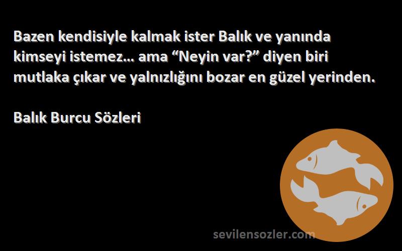 Balık Burcu  Sözleri 
Bazen kendisiyle kalmak ister Balık ve yanında kimseyi istemez… ama “Neyin var?” diyen biri mutlaka çıkar ve yalnızlığını bozar en güzel yerinden.
