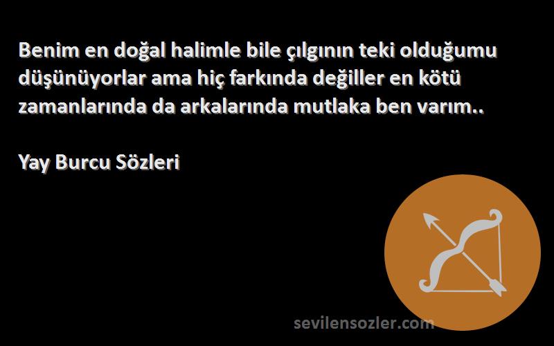 Yay Burcu  Sözleri 
Benim en doğal halimle bile çılgının teki olduğumu düşünüyorlar ama hiç farkında değiller en kötü zamanlarında da arkalarında mutlaka ben varım..
