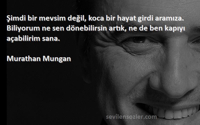 Murathan Mungan Sözleri 
Şimdi bir mevsim değil, koca bir hayat girdi aramıza. Biliyorum ne sen dönebilirsin artık, ne de ben kapıyı açabilirim sana.