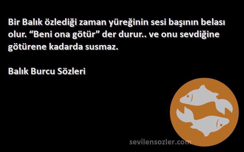 Balık Burcu  Sözleri 
Bir Balık özlediği zaman yüreğinin sesi başının belası olur. “Beni ona götür” der durur.. ve onu sevdiğine götürene kadarda susmaz.
