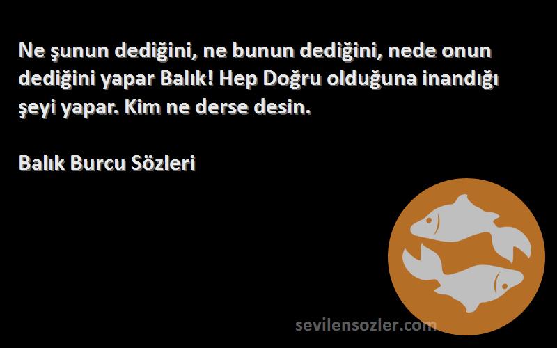 Balık Burcu  Sözleri 
Ne şunun dediğini, ne bunun dediğini, nede onun dediğini yapar Balık! Hep Doğru olduğuna inandığı şeyi yapar. Kim ne derse desin.
