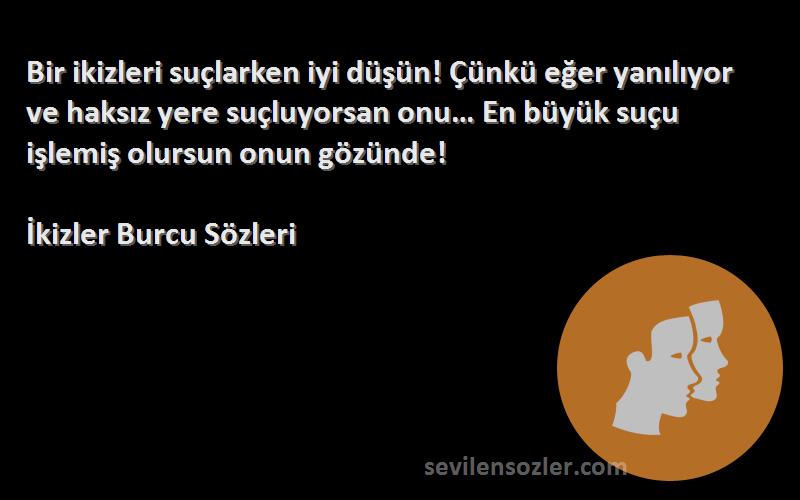 İkizler Burcu  Sözleri 
Bir ikizleri suçlarken iyi düşün! Çünkü eğer yanılıyor ve haksız yere suçluyorsan onu… En büyük suçu işlemiş olursun onun gözünde!
