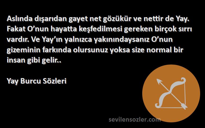 Yay Burcu  Sözleri 
Aslında dışarıdan gayet net gözükür ve nettir de Yay. Fakat O’nun hayatta keşfedilmesi gereken birçok sırrı vardır. Ve Yay’ın yalnızca yakınındaysanız O’nun gizeminin farkında olursunuz yoksa size normal bir insan gibi gelir..
