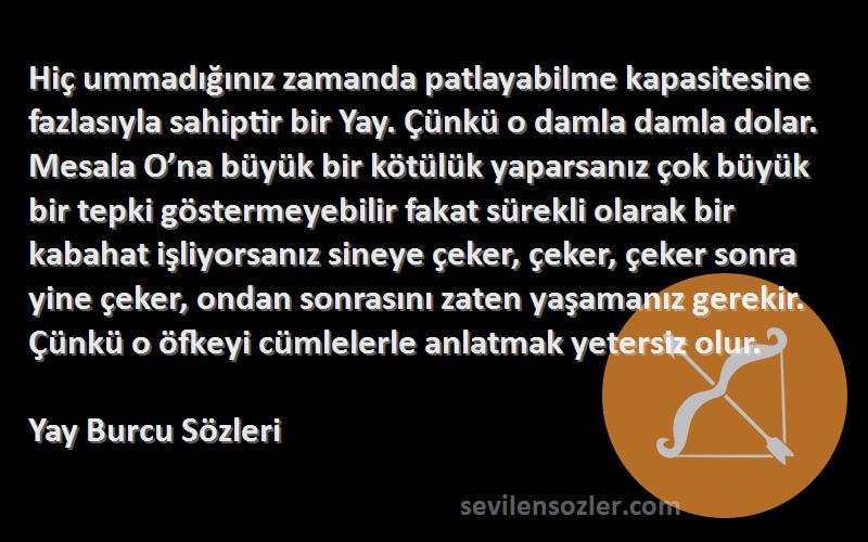 Yay Burcu  Sözleri 
Hiç ummadığınız zamanda patlayabilme kapasitesine fazlasıyla sahiptir bir Yay. Çünkü o damla damla dolar. Mesala O’na büyük bir kötülük yaparsanız çok büyük bir tepki göstermeyebilir fakat sürekli olarak bir kabahat işliyorsanız sineye çeker, çeker, çeker sonra yine çeker, ondan sonrasını zaten yaşamanız gerekir. Çünkü o öfkeyi cümlelerle anlatmak yetersiz olur.
