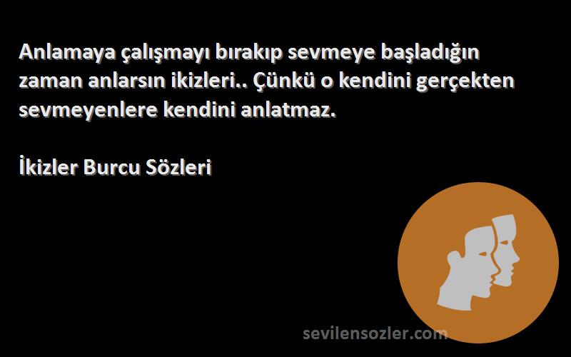 İkizler Burcu  Sözleri 
Anlamaya çalışmayı bırakıp sevmeye başladığın zaman anlarsın ikizleri.. Çünkü o kendini gerçekten sevmeyenlere kendini anlatmaz.
