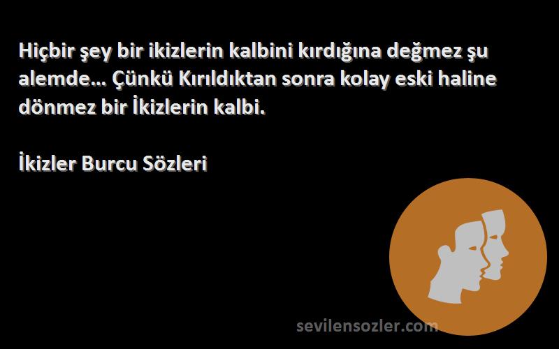 İkizler Burcu  Sözleri 
Hiçbir şey bir ikizlerin kalbini kırdığına değmez şu alemde… Çünkü Kırıldıktan sonra kolay eski haline dönmez bir İkizlerin kalbi.
