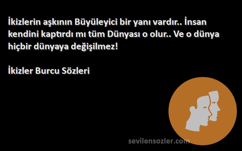 İkizler Burcu  Sözleri 
İkizlerin aşkının Büyüleyici bir yanı vardır.. İnsan kendini kaptırdı mı tüm Dünyası o olur.. Ve o dünya hiçbir dünyaya değişilmez!
