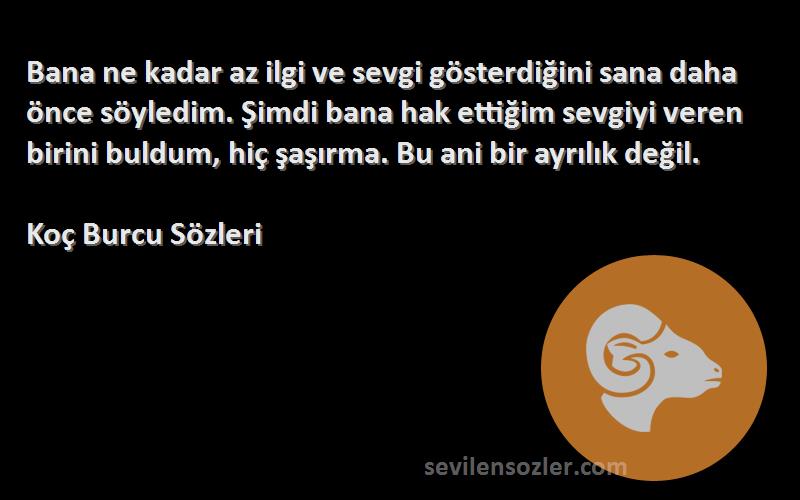 Koç Burcu  Sözleri 
Bana ne kadar az ilgi ve sevgi gösterdiğini sana daha önce söyledim. Şimdi bana hak ettiğim sevgiyi veren birini buldum, hiç şaşırma. Bu ani bir ayrılık değil.
