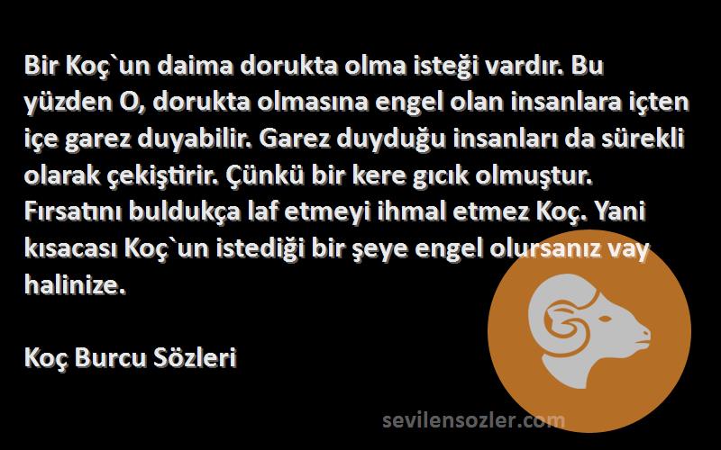 Koç Burcu  Sözleri 
Bir Koç`un daima dorukta olma isteği vardır. Bu yüzden O, dorukta olmasına engel olan insanlara içten içe garez duyabilir. Garez duyduğu insanları da sürekli olarak çekiştirir. Çünkü bir kere gıcık olmuştur. Fırsatını buldukça laf etmeyi ihmal etmez Koç. Yani kısacası Koç`un istediği bir şeye engel olursanız vay halinize.
