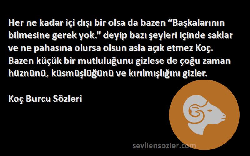 Koç Burcu  Sözleri 
Her ne kadar içi dışı bir olsa da bazen “Başkalarının bilmesine gerek yok.” deyip bazı şeyleri içinde saklar ve ne pahasına olursa olsun asla açık etmez Koç. Bazen küçük bir mutluluğunu gizlese de çoğu zaman hüznünü, küsmüşlüğünü ve kırılmışlığını gizler.
