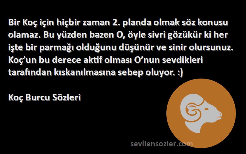 Koç Burcu  Sözleri 
Bir Koç için hiçbir zaman 2. planda olmak söz konusu olamaz. Bu yüzden bazen O, öyle sivri gözükür ki her işte bir parmağı olduğunu düşünür ve sinir olursunuz. Koç’un bu derece aktif olması O’nun sevdikleri tarafından kıskanılmasına sebep oluyor. :)
