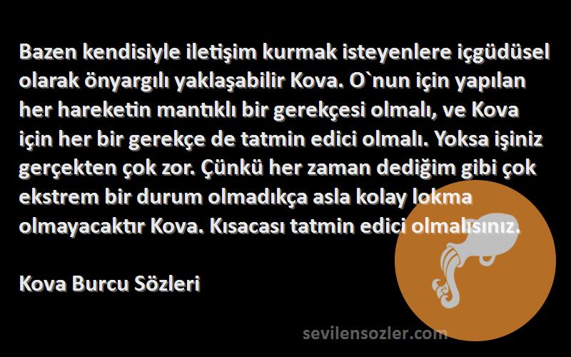 Kova Burcu  Sözleri 
Bazen kendisiyle iletişim kurmak isteyenlere içgüdüsel olarak önyargılı yaklaşabilir Kova. O`nun için yapılan her hareketin mantıklı bir gerekçesi olmalı, ve Kova için her bir gerekçe de tatmin edici olmalı. Yoksa işiniz gerçekten çok zor. Çünkü her zaman dediğim gibi çok ekstrem bir durum olmadıkça asla kolay lokma olmayacaktır Kova. Kısacası tatmin edici olmalısınız.
