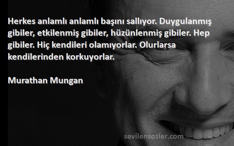 Murathan Mungan Sözleri 
Herkes anlamlı anlamlı başını sallıyor. Duygulanmış gibiler, etkilenmiş gibiler, hüzünlenmiş gibiler. Hep gibiler. Hiç kendileri olamıyorlar. Olurlarsa kendilerinden korkuyorlar.