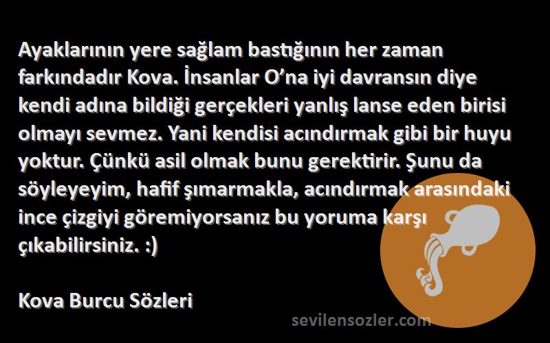 Kova Burcu  Sözleri 
Ayaklarının yere sağlam bastığının her zaman farkındadır Kova. İnsanlar O’na iyi davransın diye kendi adına bildiği gerçekleri yanlış lanse eden birisi olmayı sevmez. Yani kendisi acındırmak gibi bir huyu yoktur. Çünkü asil olmak bunu gerektirir. Şunu da söyleyeyim, hafif şımarmakla, acındırmak arasındaki ince çizgiyi göremiyorsanız bu yoruma karşı çıkabilirsiniz. :)
