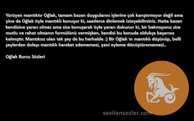 Oğlak Burcu  Sözleri 
Yürüyen mantıktır Oğlak, tamam bazen duygularını işlerine çok karıştırmıyor değil ama yine de Oğlak öyle mantıklı konuşur ki, saatlerce dinlemek isteyebilirsiniz. Hatta bazen kendisine yararı olmaz ama size konuşarak öyle yararı dokunur ki, bir bakmışsınız size mutlu ve rahat olmanın formülünü vermişken, kendisi bu konuda oldukça başarısız kalmıştır. Mantıksız olan tek şey de bu herhalde :) Bir Oğlak`ın mantıklı düşünüp, belli şeylerden dolayı mantıklı hareket edememesi, yani eyleme dönüştürememesi..
