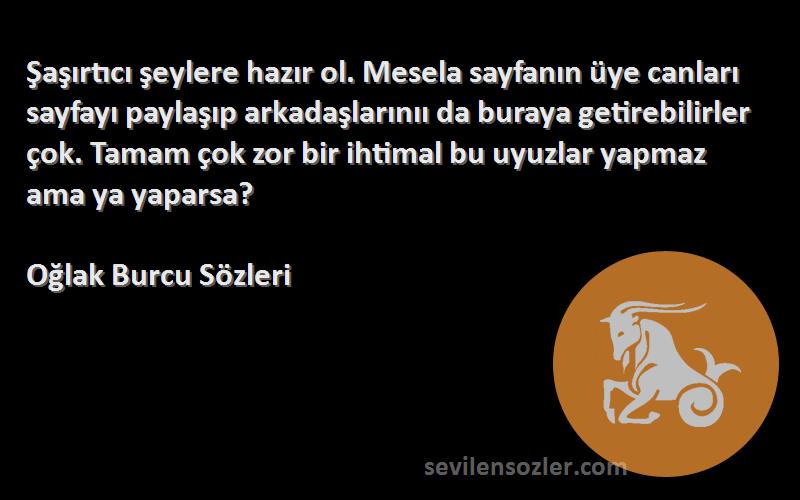 Oğlak Burcu  Sözleri 
Şaşırtıcı şeylere hazır ol. Mesela sayfanın üye canları sayfayı paylaşıp arkadaşlarınıı da buraya getirebilirler çok. Tamam çok zor bir ihtimal bu uyuzlar yapmaz ama ya yaparsa?
