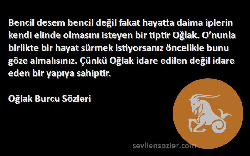 Oğlak Burcu  Sözleri 
Bencil desem bencil değil fakat hayatta daima iplerin kendi elinde olmasını isteyen bir tiptir Oğlak. O’nunla birlikte bir hayat sürmek istiyorsanız öncelikle bunu göze almalısınız. Çünkü Oğlak idare edilen değil idare eden bir yapıya sahiptir.
