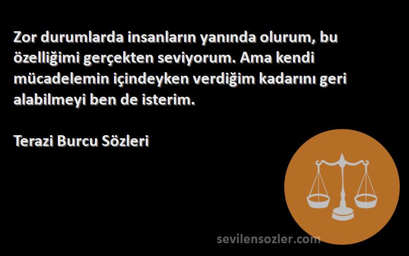 Terazi Burcu  Sözleri 
Zor durumlarda insanların yanında olurum, bu özelliğimi gerçekten seviyorum. Ama kendi mücadelemin içindeyken verdiğim kadarını geri alabilmeyi ben de isterim.
