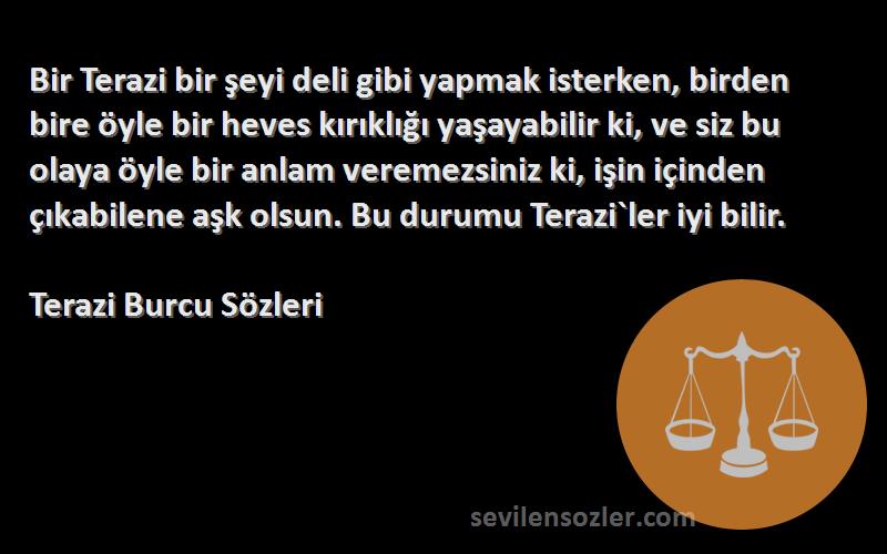 Terazi Burcu  Sözleri 
Bir Terazi bir şeyi deli gibi yapmak isterken, birden bire öyle bir heves kırıklığı yaşayabilir ki, ve siz bu olaya öyle bir anlam veremezsiniz ki, işin içinden çıkabilene aşk olsun. Bu durumu Terazi`ler iyi bilir.
