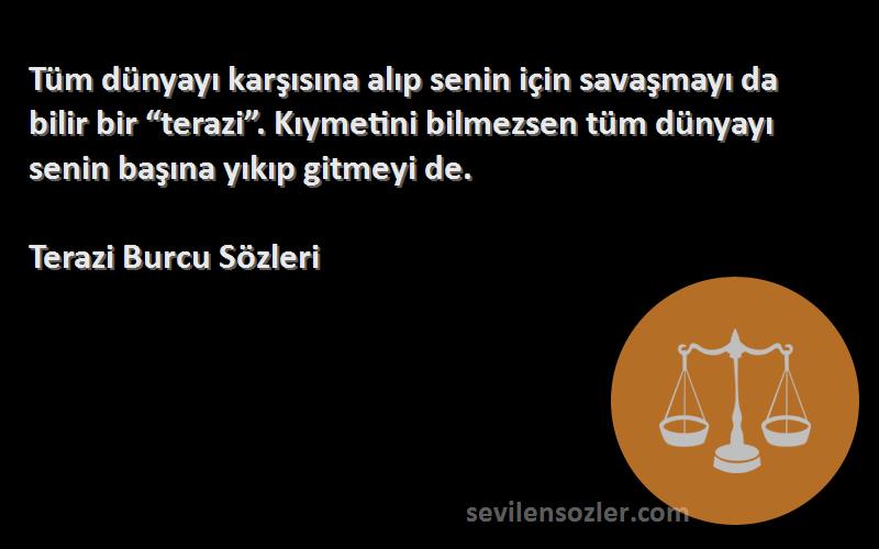 Terazi Burcu  Sözleri 
Tüm dünyayı karşısına alıp senin için savaşmayı da bilir bir “terazi”. Kıymetini bilmezsen tüm dünyayı senin başına yıkıp gitmeyi de.
