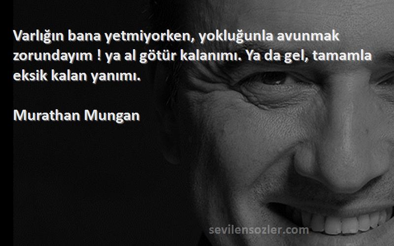 Murathan Mungan Sözleri 
Varlığın bana yetmiyorken, yokluğunla avunmak zorundayım ! ya al götür kalanımı. Ya da gel, tamamla eksik kalan yanımı.