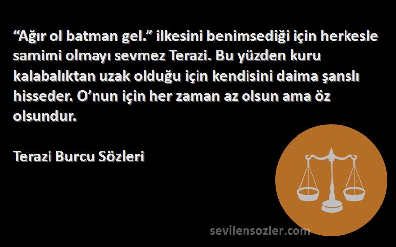 Terazi Burcu  Sözleri 
“Ağır ol batman gel.” ilkesini benimsediği için herkesle samimi olmayı sevmez Terazi. Bu yüzden kuru kalabalıktan uzak olduğu için kendisini daima şanslı hisseder. O’nun için her zaman az olsun ama öz olsundur.
