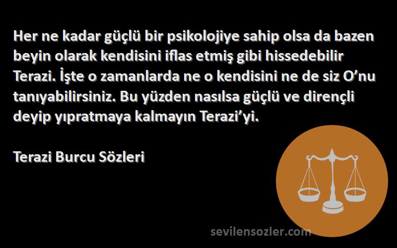 Terazi Burcu  Sözleri 
Her ne kadar güçlü bir psikolojiye sahip olsa da bazen beyin olarak kendisini iflas etmiş gibi hissedebilir Terazi. İşte o zamanlarda ne o kendisini ne de siz O’nu tanıyabilirsiniz. Bu yüzden nasılsa güçlü ve dirençli deyip yıpratmaya kalmayın Terazi’yi.
