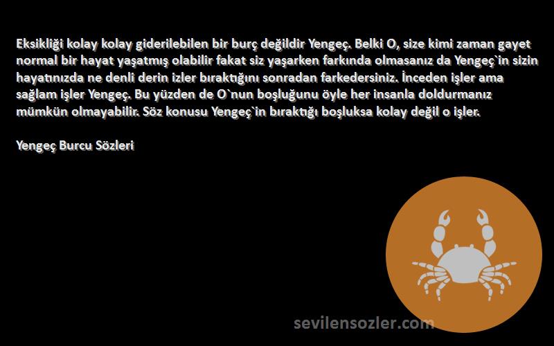 Yengeç Burcu  Sözleri 
Eksikliği kolay kolay giderilebilen bir burç değildir Yengeç. Belki O, size kimi zaman gayet normal bir hayat yaşatmış olabilir fakat siz yaşarken farkında olmasanız da Yengeç`in sizin hayatınızda ne denli derin izler bıraktığını sonradan farkedersiniz. İnceden işler ama sağlam işler Yengeç. Bu yüzden de O`nun boşluğunu öyle her insanla doldurmanız mümkün olmayabilir. Söz konusu Yengeç`in bıraktığı boşluksa kolay değil o işler.

