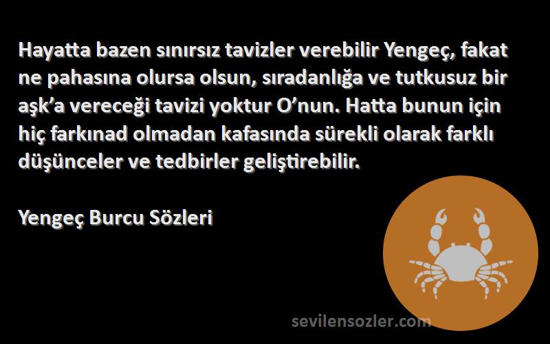 Yengeç Burcu  Sözleri 
Hayatta bazen sınırsız tavizler verebilir Yengeç, fakat ne pahasına olursa olsun, sıradanlığa ve tutkusuz bir aşk’a vereceği tavizi yoktur O’nun. Hatta bunun için hiç farkınad olmadan kafasında sürekli olarak farklı düşünceler ve tedbirler geliştirebilir.
