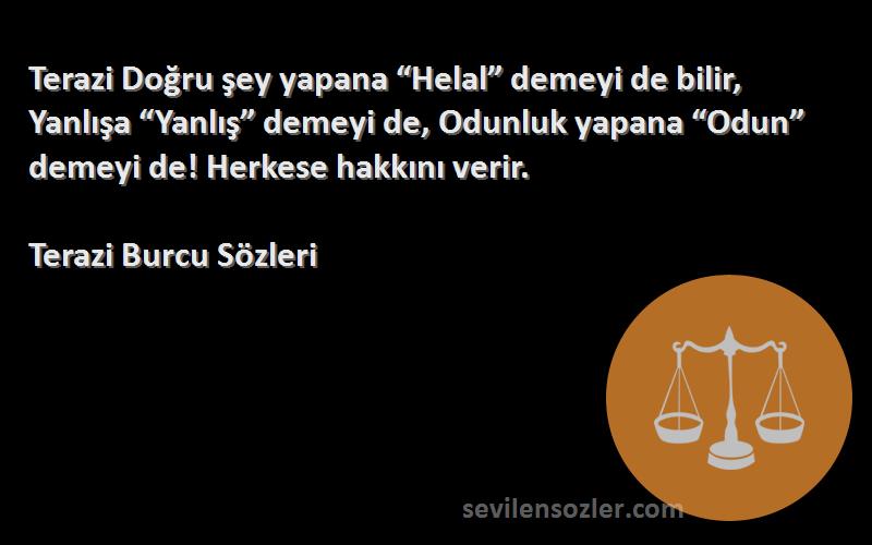 Terazi Burcu  Sözleri 
Terazi Doğru şey yapana “Helal” demeyi de bilir, Yanlışa “Yanlış” demeyi de, Odunluk yapana “Odun” demeyi de! Herkese hakkını verir.
