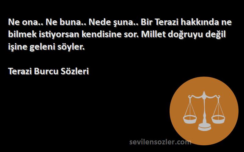 Terazi Burcu  Sözleri 
Ne ona.. Ne buna.. Nede şuna.. Bir Terazi hakkında ne bilmek istiyorsan kendisine sor. Millet doğruyu değil işine geleni söyler.
