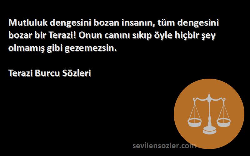 Terazi Burcu  Sözleri 
Mutluluk dengesini bozan insanın, tüm dengesini bozar bir Terazi! Onun canını sıkıp öyle hiçbir şey olmamış gibi gezemezsin.
