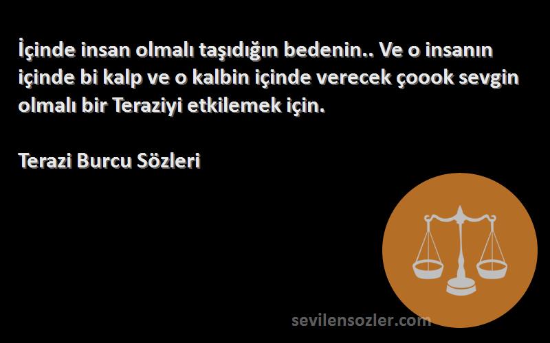 Terazi Burcu  Sözleri 
İçinde insan olmalı taşıdığın bedenin.. Ve o insanın içinde bi kalp ve o kalbin içinde verecek çoook sevgin olmalı bir Teraziyi etkilemek için.
