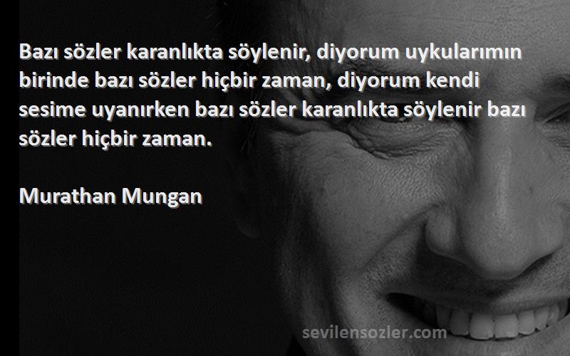 Murathan Mungan Sözleri 
Bazı sözler karanlıkta söylenir, diyorum uykularımın birinde bazı sözler hiçbir zaman, diyorum kendi sesime uyanırken bazı sözler karanlıkta söylenir bazı sözler hiçbir zaman.